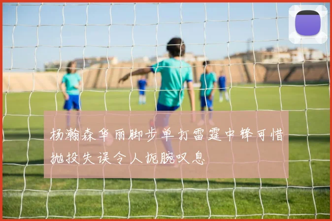 杨瀚森华丽脚步单打雷霆中锋可惜抛投失误令人扼腕叹息