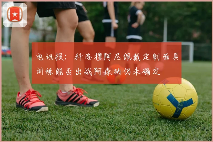 电讯报：科洛穆阿尼佩戴定制面具训练能否出战阿森纳仍未确定