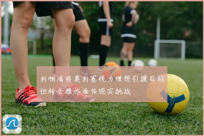 利物浦将奥利塞视为理想引援目标但转会操作面临现实挑战