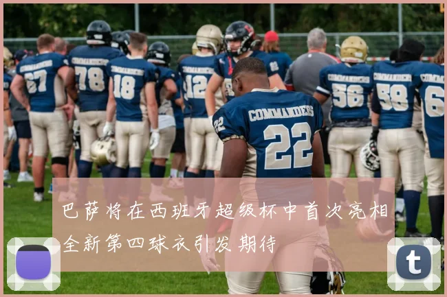 巴萨将在西班牙超级杯中首次亮相全新第四球衣引发期待