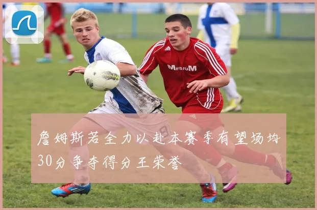 詹姆斯若全力以赴本赛季有望场均30分争夺得分王荣誉