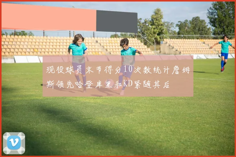 现役球员末节得分10次数统计詹姆斯领先哈登库里和KD紧随其后