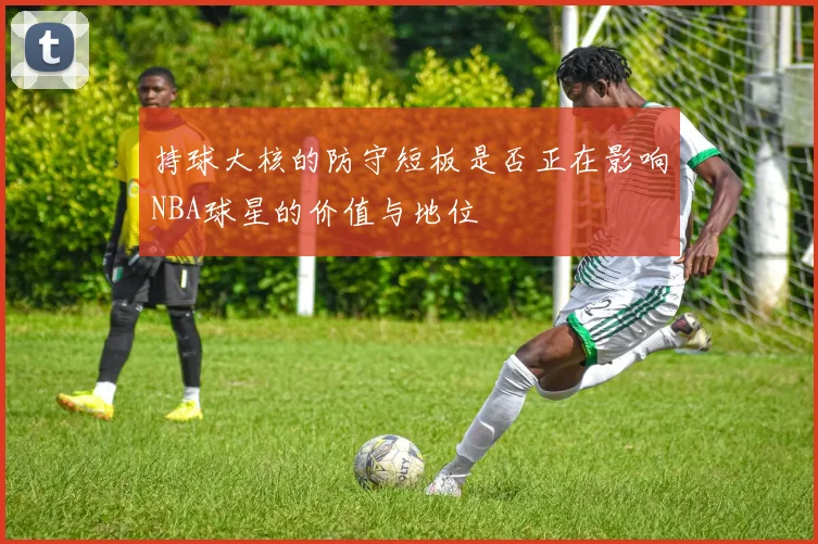 持球大核的防守短板是否正在影响NBA球星的价值与地位