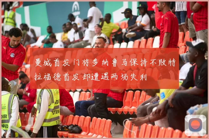 曼城首发门将多纳鲁马保持不败特拉福德首发却遭遇两场失利