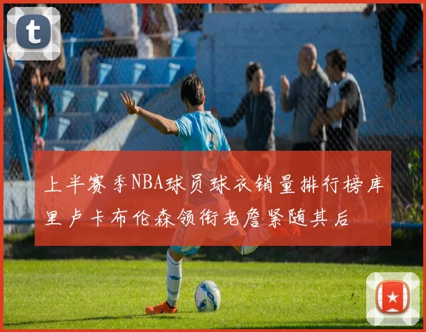 上半赛季NBA球员球衣销量排行榜库里卢卡布伦森领衔老詹紧随其后