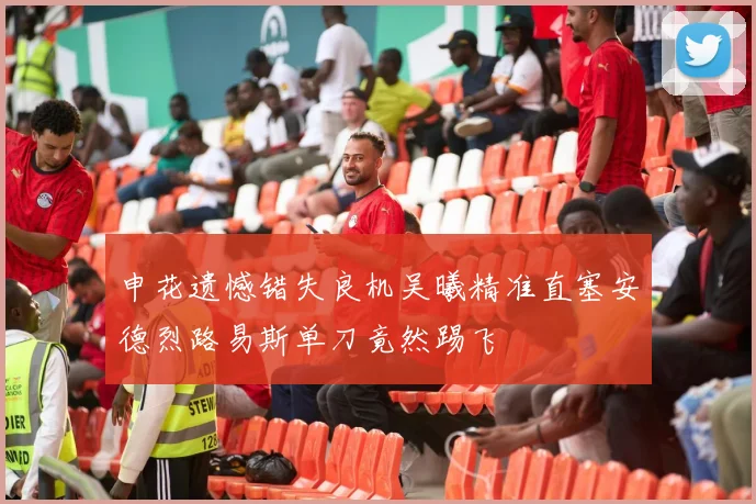 申花遗憾错失良机吴曦精准直塞安德烈路易斯单刀竟然踢飞