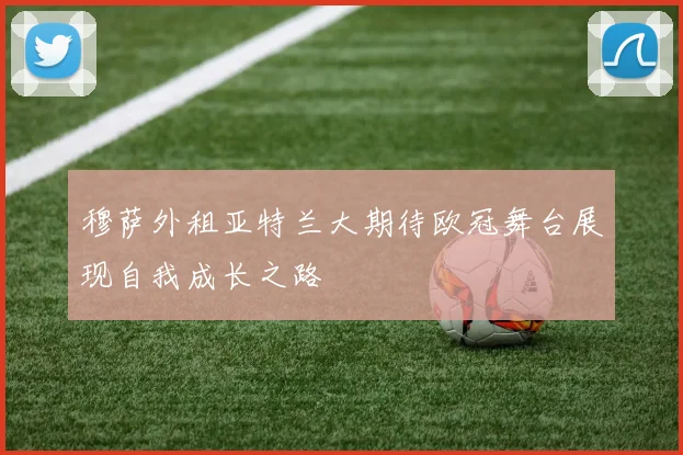 穆萨外租亚特兰大期待欧冠舞台展现自我成长之路