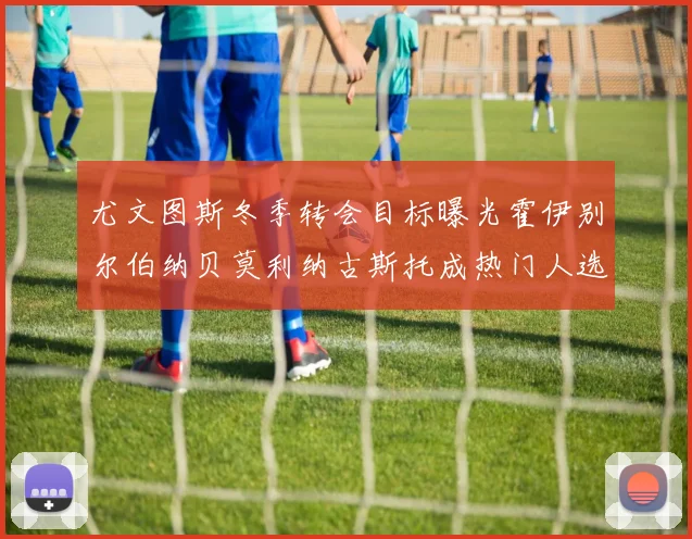 尤文图斯冬季转会目标曝光霍伊别尔伯纳贝莫利纳古斯托成热门人选