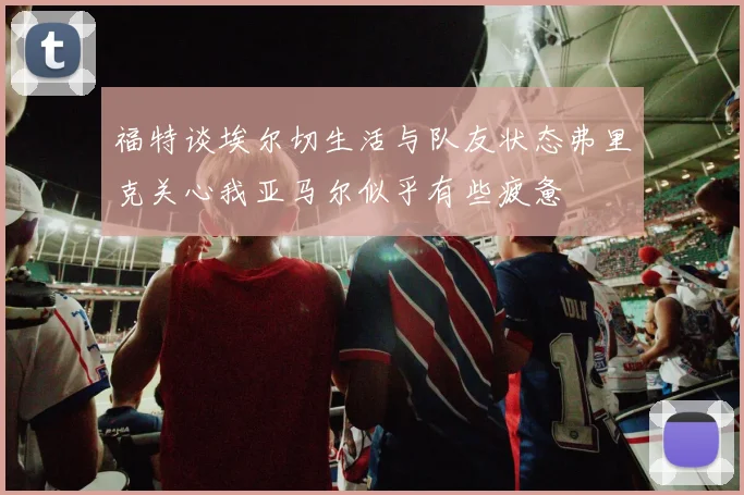 福特谈埃尔切生活与队友状态弗里克关心我亚马尔似乎有些疲惫