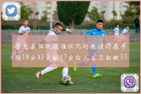 普总亲临观战准状元对决彼得森半场18分AJ贡献17分白人后卫狂砍33分10助攻