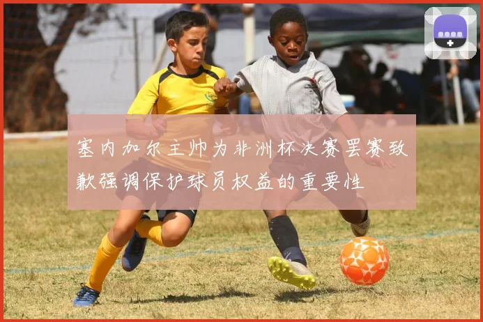 塞内加尔主帅为非洲杯决赛罢赛致歉强调保护球员权益的重要性