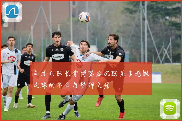 匈牙利队长索博赛后沉默无言感慨足球的不公与梦碎之痛