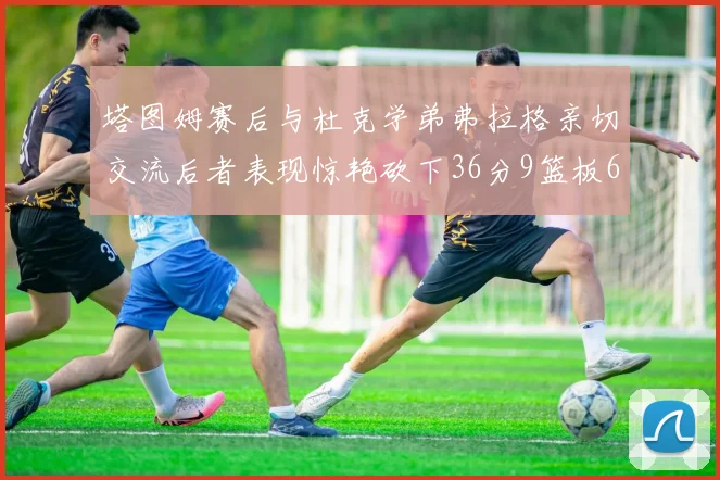 塔图姆赛后与杜克学弟弗拉格亲切交流后者表现惊艳砍下36分9篮板6助攻