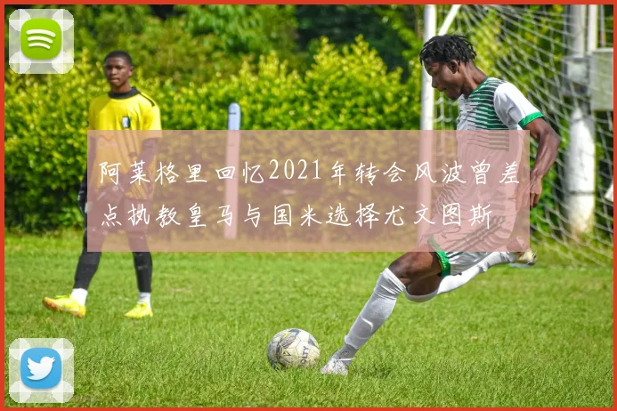 阿莱格里回忆2021年转会风波曾差点执教皇马与国米选择尤文图斯