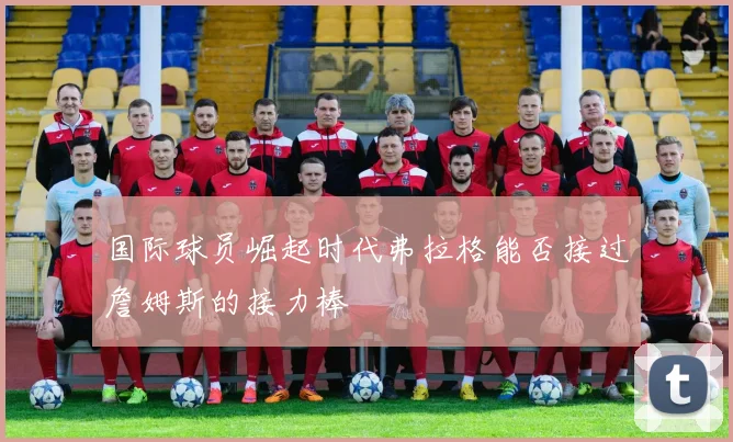 国际球员崛起时代弗拉格能否接过詹姆斯的接力棒