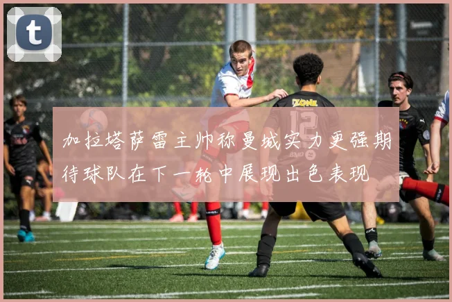 加拉塔萨雷主帅称曼城实力更强期待球队在下一轮中展现出色表现