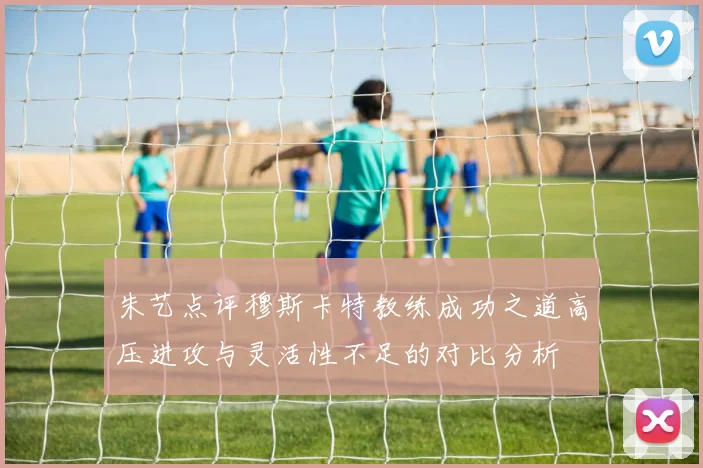 朱艺点评穆斯卡特教练成功之道高压进攻与灵活性不足的对比分析