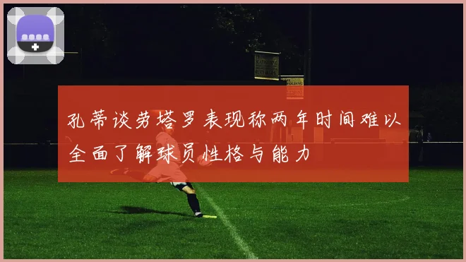 孔蒂谈劳塔罗表现称两年时间难以全面了解球员性格与能力