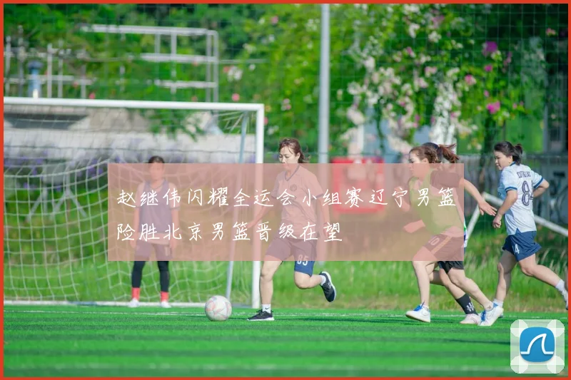 赵继伟闪耀全运会小组赛辽宁男篮险胜北京男篮晋级在望