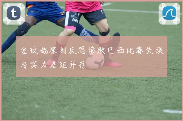 金玟哉深刻反思惨败巴西比赛失误与实力差距并存