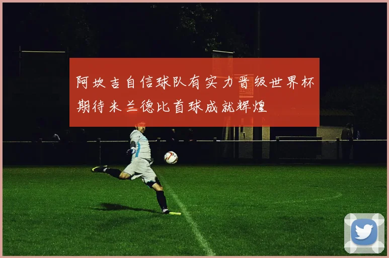 阿坎吉自信球队有实力晋级世界杯期待米兰德比首球成就辉煌