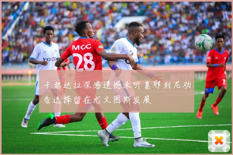 卡尔达拉深感遗憾未听基耶利尼劝告选择留在尤文图斯发展