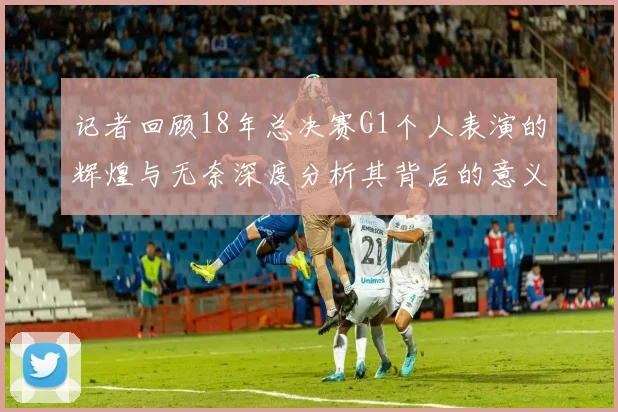 记者回顾18年总决赛G1个人表演的辉煌与无奈深度分析其背后的意义与影响