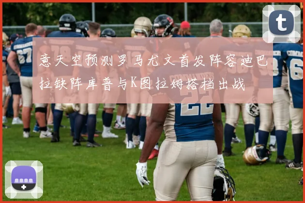 意天空预测罗马尤文首发阵容迪巴拉缺阵库普与K图拉姆搭档出战