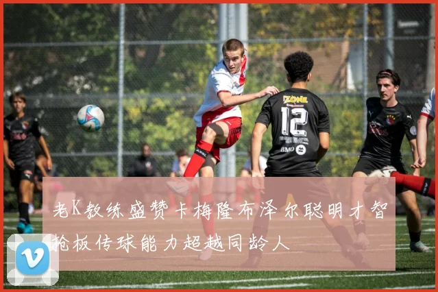 老K教练盛赞卡梅隆布泽尔聪明才智抢板传球能力超越同龄人