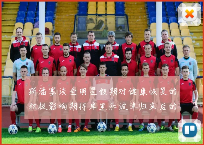 斯潘塞谈全明星假期对健康恢复的积极影响期待库里和波津归来后的全新面貌