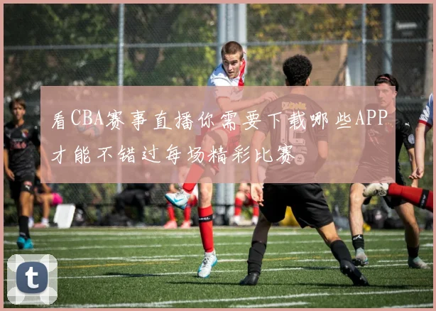 看CBA赛事直播你需要下载哪些APP才能不错过每场精彩比赛